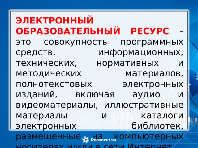 ЭЛЕКТРОННЫЙ ОБРАЗОВАТЕЛЬНЫЙ РЕСУРС – это совокупность программных средств, информационных, технических, нормативных и методических материалов, полнотекстовых электронных изданий, включая аудио и видеоматериалы, иллюстративные материалы и каталоги электронных библиотек, размещенные на компьютерных носителях и/или в сети Интернет. 