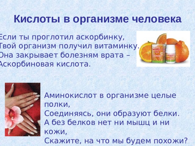 Кислоты в организме человека Если ты проглотил аскорбинку, Твой организм получил витаминку. Она закрывает болезням врата – Аскорбиновая кислота. Аминокислот в организме целые полки, Соединяясь, они образуют белки. А без белков нет ни мышц и ни кожи, Скажите, на что мы будем похожи? 