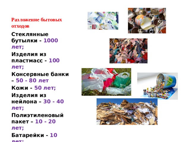 Разложение бытовых отходов Стеклянные бутылки - 1000 лет; Изделия из пластмасс - 100 лет; Консервные банки – 50 - 80 лет Кожи - 50 лет; Изделия из нейлона – 30 - 40 лет; Полиэтиленовый пакет – 10 - 20 лет; Батарейки - 10 лет; Бумага - 2 года; 