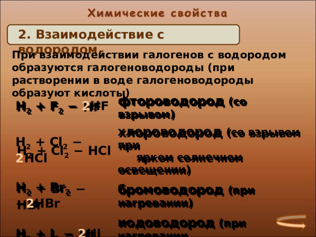 2. Взаимодействие с водородом. При взаимодействии галогенов с водородом образуются галогеноводороды (при растворении в воде галогеноводороды образуют кислоты) H 2 + F 2 − 2 HF H 2 + Cl 2 − 2 HCl фтороводород (со взрывом) хлороводород (со взрывом при  ярком солнечном освещении) H 2 + Br 2 − 2 HBr бромоводород (при нагревании) H 2 + I 2 − 2 HI иодоводород (при нагревании,  медленно) H 2 + F 2 − HF H 2 + Cl 2 − HCl фтороводород (со взрывом) хлороводород (со взрывом при  ярком солнечном освещении) H 2 + Br 2 − HBr H 2 + I 2 − HI бромоводород (при нагревании) иодоводород (при нагревании,  медленно)  