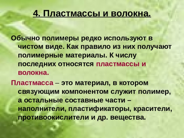 4. Пластмассы и волокна. Обычно полимеры редко используют в чистом виде. Как правило из них получают полимерные материалы. К числу последних относятся пластмассы и волокна. Пластмасса – это материал, в котором связующим компонентом служит полимер, а остальные составные части – наполнители, пластификаторы, красители, противоокислители и др. вещества. 