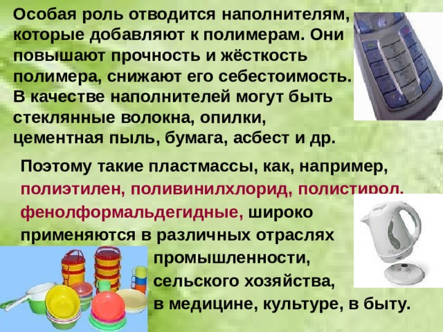 Особая роль отводится наполнителям, которые добавляют к полимерам. Они повышают прочность и жёсткость  полимера, снижают его себестоимость.  В качестве наполнителей могут быть стеклянные волокна, опилки,  цементная пыль, бумага, асбест и др. Поэтому такие пластмассы, как, например, полиэтилен, поливинилхлорид, полистирол, фенолформальдегидные, широко применяются в различных отраслях     промышленности,     сельского хозяйства,      в медицине, культуре, в быту. 