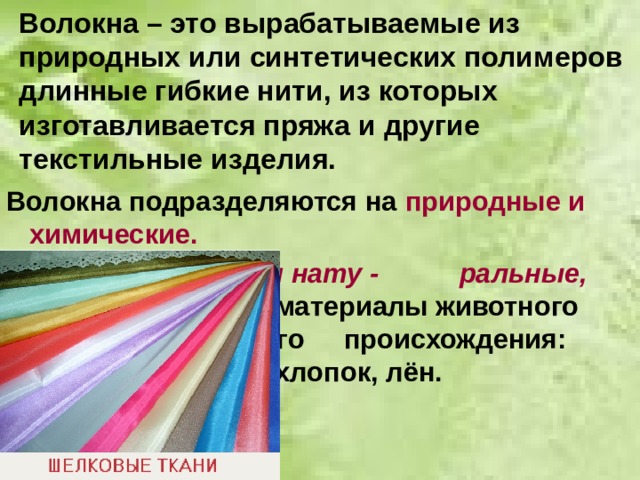 Волокна – это вырабатываемые из природных или синтетических полимеров длинные гибкие нити, из которых изготавливается пряжа и другие текстильные изделия. Волокна подразделяются на природные и химические.       Природные, или нату -     ральные, волокна - это     материалы животного      или растительного      происхождения: шёлк,     шерсть, хлопок, лён.  