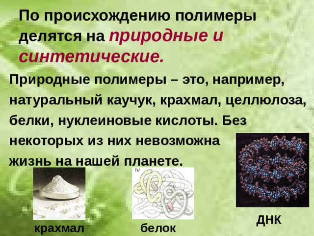 По происхождению полимеры делятся на природные и синтетические. Природные полимеры – это, например, натуральный каучук, крахмал, целлюлоза, белки, нуклеиновые кислоты. Без некоторых из них невозможна жизнь на нашей планете. ДНК крахмал белок 