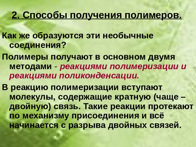 2. Способы получения полимеров. Как же образуются эти необычные соединения? Полимеры получают в основном двумя  методами - реакциями полимеризации и реакциями поликонденсации. В реакцию полимеризации вступают молекулы, содержащие кратную (чаще – двойную) связь. Такие реакции протекают по механизму присоединения и всё начинается с разрыва двойных связей. 