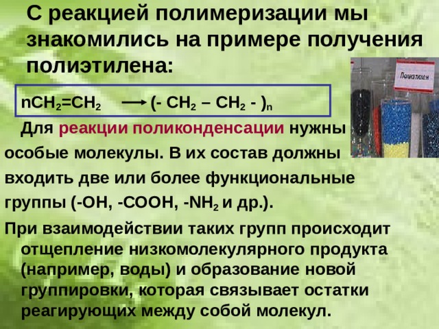 С реакцией полимеризации мы знакомились на примере получения полиэтилена:  n СН 2 =СН 2   (- СН 2 – СН 2 - ) n  Для реакции поликонденсации нужны особые молекулы. В их состав должны входить две или более функциональные группы (-ОН, -СООН, - N Н 2 и др.). При взаимодействии таких групп происходит отщепление низкомолекулярного продукта (например, воды) и образование новой группировки, которая связывает остатки реагирующих между собой молекул. 