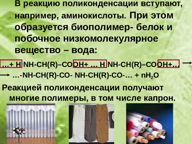 В реакцию поликонденсации вступают, например, аминокислоты.  При этом образуется биополимер- белок и побочное низкомолекулярное вещество – вода: … + Н N Н-СН (R )–СООН+ … Н N Н-СН (R )–СООН+… … - N Н-СН( R) -СО- N Н-СН( R) -СО-… + n Н 2 О Реакцией поликонденсации получают многие полимеры, в том числе капрон.  