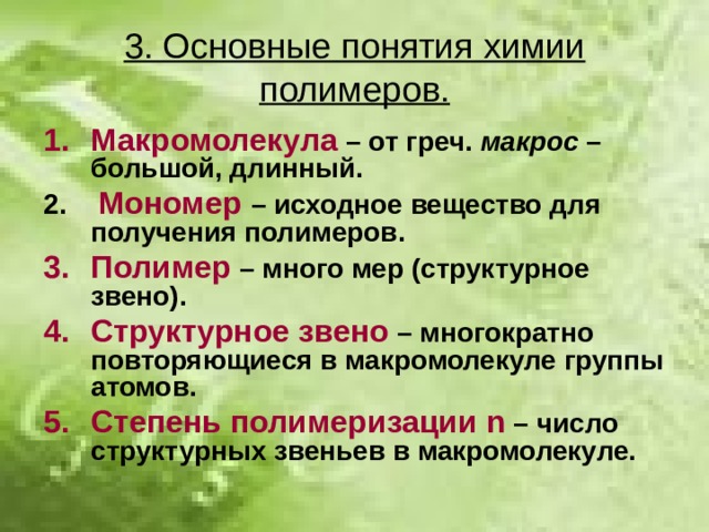 3. Основные понятия химии полимеров. Макромолекула  – от греч. макрос – большой, длинный.  Мономер  – исходное вещество для получения полимеров. Полимер – много мер (структурное звено). Структурное звено – многократно повторяющиеся в макромолекуле группы атомов. Степень полимеризации n – число структурных звеньев в макромолекуле.  