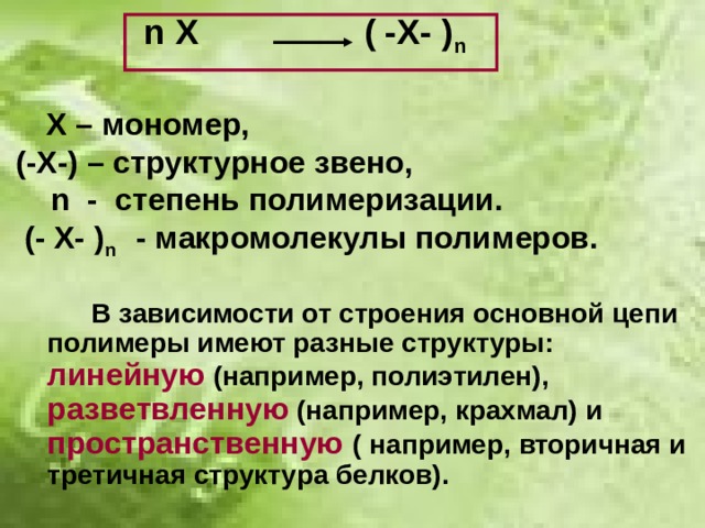  n  X ( -X- ) n    Х – мономер,  (-Х-) – структурное звено,   n - степень полимеризации.  (- Х- ) n  - макромолекулы полимеров.   В зависимости от строения основной цепи полимеры имеют разные структуры: линейную (например, полиэтилен), разветвленную (например, крахмал) и пространственную ( например, вторичная и третичная структура белков). 