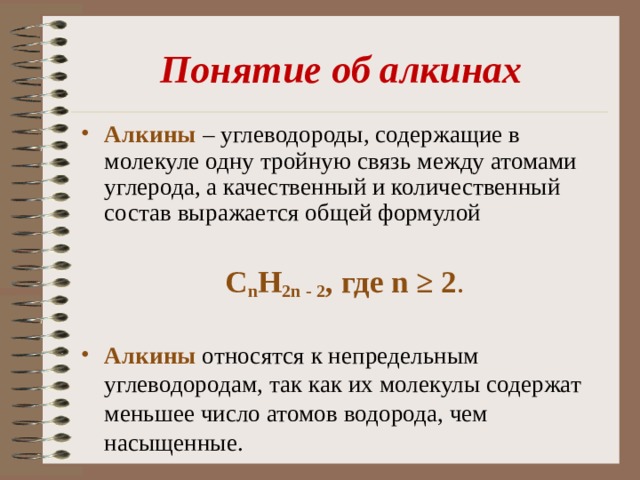 Понятие об алкинах Алкины  – углеводороды, содержащие в молекуле одну тройную связь между атомами углерода, а качественный и количественный состав выражается общей формулой С n Н 2n - 2 , где n ≥ 2 . Алкины относятся к непредельным углеводородам, так как их молекулы содержат меньшее число атомов водорода, чем насыщенные. 