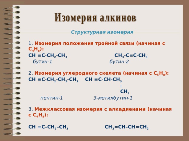 Структурная изомерия  1. Изомерия положения тройной связи (начиная с С 4 Н 6 ): СН  С  СН 2  СН 3   СН 3  С  С  СН 3  бутин-1  бутин-2 2. Изомерия углеродного скелета (начиная с С 5 Н 8 ): СН  С  СН 2  СН 2  СН 3  СН  С  СН  СН 3    СН 3  пентин-1  3-метилбутин-1 3. Межклассовая изомерия с алкадиенами (начиная с С 4 Н 8 ):  СН  С–СН 2 –СН 3  СН 2 =СН–СН=СН 2      бутин-1  бутадиен-1,3    