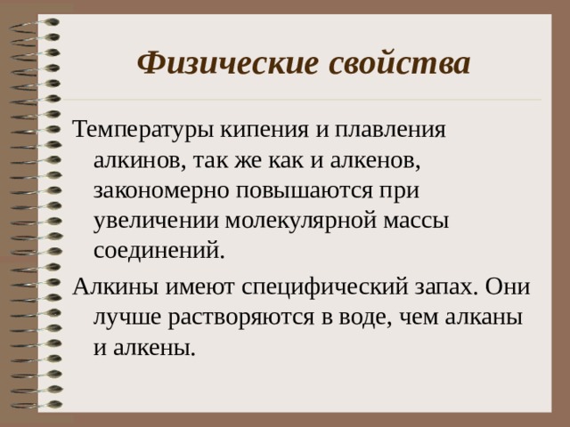 Физические свойства Температуры кипения и плавления алкинов, так же как и алкенов, закономерно повышаются при увеличении молекулярной массы соединений. Алкины имеют специфический запах. Они лучше растворяются в воде, чем алканы и алкены. 
