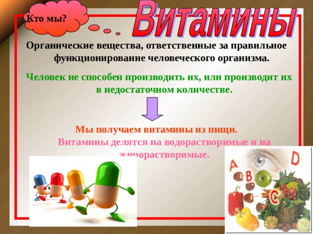 Кто мы ? Органические вещества, ответственные за правильное функционирование человеческого организма.   Человек не способен производить их, или производит их в недостаточном количестве.  Мы получаем витамины из пищи.  Витамины делятся на водорастворимые и на жирорастворимые.   