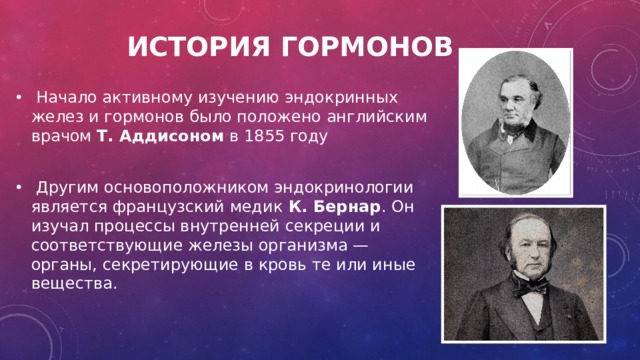 История гормонов      Начало активному изучению эндокринных желез и гормонов было положено английским врачом Т. Аддисоном в 1855 году   Другим основоположником эндокринологии является французский медик К. Бернар . Он изучал процессы внутренней секреции и соответствующие железы организма — органы, секретирующие в кровь те или иные вещества. 