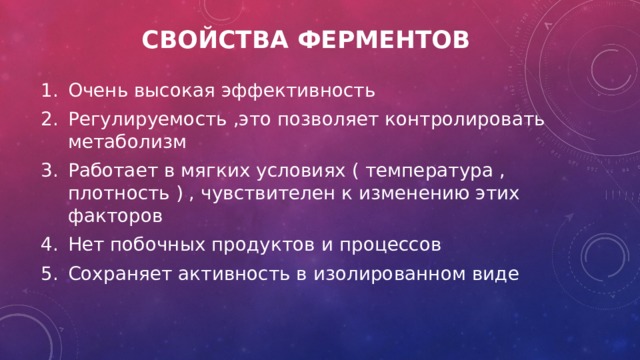 Свойства ферментов Очень высокая эффективность Регулируемость ,это позволяет контролировать метаболизм Работает в мягких условиях ( температура , плотность ) , чувствителен к изменению этих факторов Нет побочных продуктов и процессов Сохраняет активность в изолированном виде  