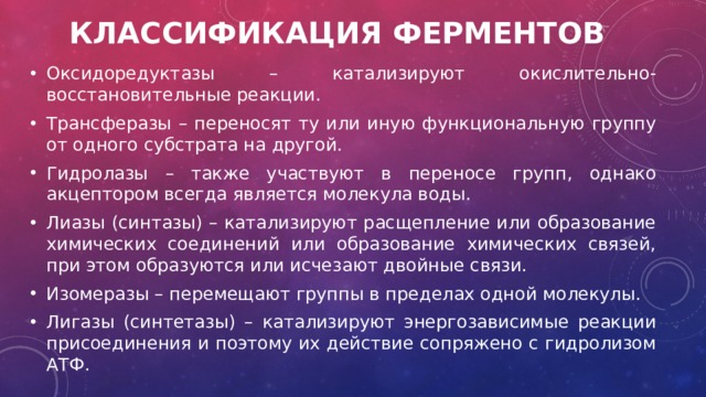 Классификация ферментов Оксидоредуктазы – катализируют окислительно-восстановительные реакции.  Трансферазы – переносят ту или иную функциональную группу от одного субстрата на другой.  Гидролазы – также участвуют в переносе групп, однако акцептором всегда является молекула воды.  Лиазы (синтазы) – катализируют расщепление или образование химических соединений или образование химических связей, при этом образуются или исчезают двойные связи.  Изомеразы – перемещают группы в пределах одной молекулы.  Лигазы (синтетазы) – катализируют энергозависимые реакции присоединения и поэтому их действие сопряжено с гидролизом АТФ.  