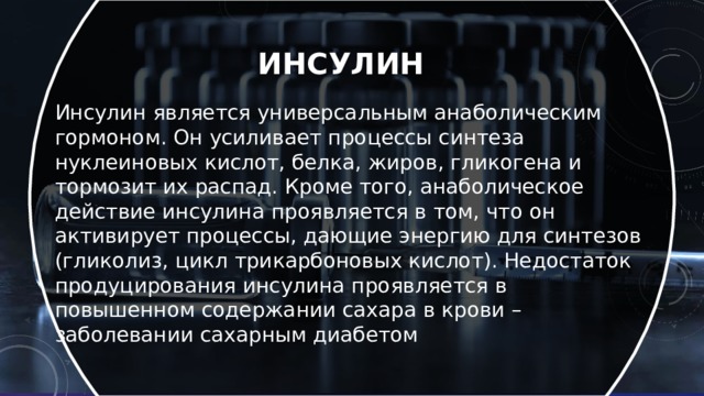 Инсулин  Инсулин является универсальным анаболическим гормоном. Он усиливает процессы синтеза нуклеиновых кислот, белка, жиров, гликогена и тормозит их распад. Кроме того, анаболическое действие инсулина проявляется в том, что он активирует процессы, дающие энергию для синтезов (гликолиз, цикл трикарбоновых кислот). Недостаток продуцирования инсулина проявляется в повышенном содержании сахара в крови – заболевании сахарным диабетом  
