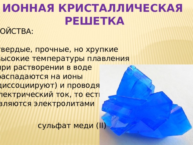 ИОННАЯ КРИСТАЛЛИЧЕСКАЯ РЕШЕТКА СВОЙСТВА:  твердые, прочные, но хрупкие  высокие температуры плавления  при растворении в воде  распадаются на ионы  (диссоциируют) и проводят  электрический ток, то есть  являются электролитами сульфат меди ( ΙΙ) 