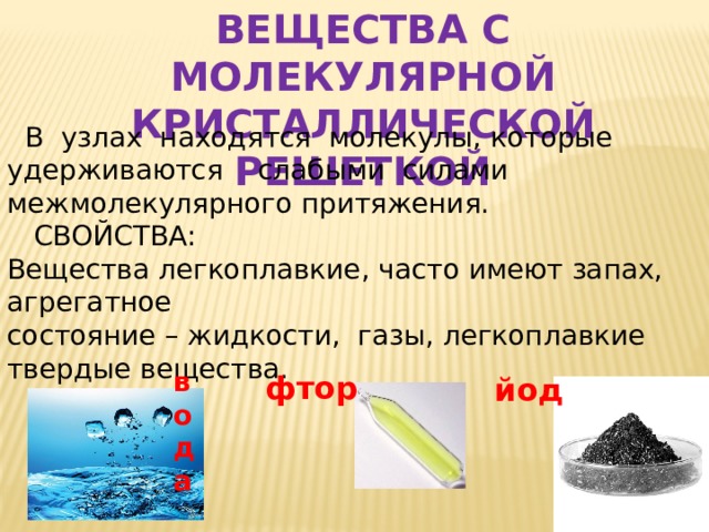 ВЕЩЕСТВА С МОЛЕКУЛЯРНОЙ КРИСТАЛЛИЧЕСКОЙ РЕШЕТКОЙ фтор  В узлах находятся молекулы, которые удерживаются слабыми силами межмолекулярного притяжения.  СВОЙСТВА: Вещества легкоплавкие, часто имеют запах, агрегатное состояние – жидкости, газы, легкоплавкие твердые вещества. вода йод 