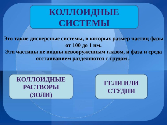 Коллоидные системы Это такие дисперсные системы, в которых размер частиц фазы от 100 до 1 нм. Эти частицы не видны невооруженным глазом, и фаза и среда отстаиванием разделяются с трудом . Коллоидные растворы (золи) Гели или студни 