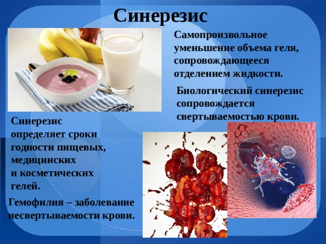 Синерезис Самопроизвольное уменьшение объема геля, сопровождающееся отделением жидкости. Биологический синерезис сопровождается свертываемостью крови. Синерезис определяет сроки годности пищевых, медицинских и косметических гелей. Гемофилия – заболевание несвертываемости крови. 