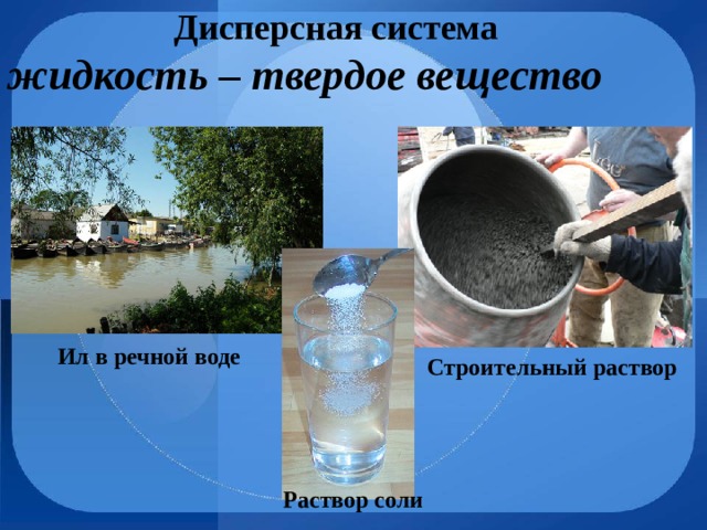 Дисперсная система жидкость – твердое вещество Ил в речной воде Строительный раствор Раствор соли 