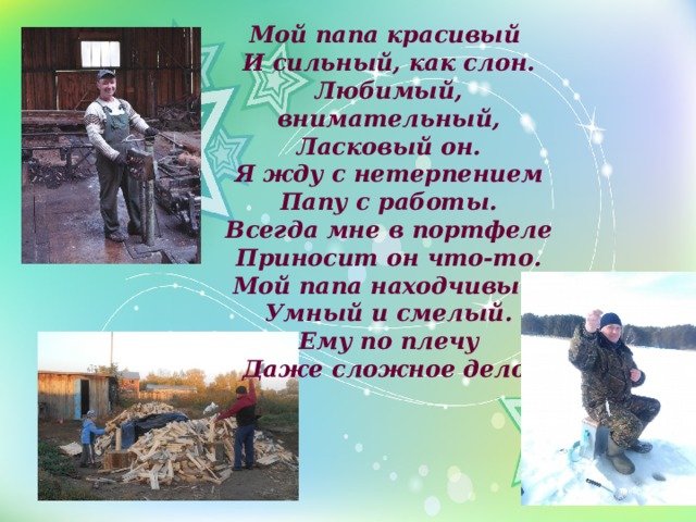 Мой папа красивый И сильный, как слон.  Любимый, внимательный,  Ласковый он.  Я жду с нетерпением  Папу с работы.  Всегда мне в портфеле  Приносит он что-то.  Мой папа находчивый,  Умный и смелый.  Ему по плечу  Даже сложное дело. 