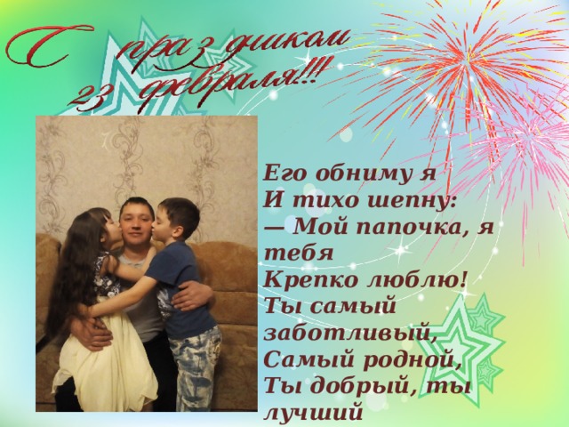 Его обниму я  И тихо шепну:  — Мой папочка, я тебя  Крепко люблю!  Ты самый заботливый,  Самый родной,  Ты добрый, ты лучший  И ты только мой! 