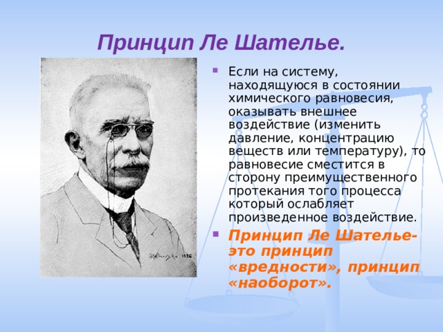 Принцип Ле Шателье. Если на систему, находящуюся в состоянии химического равновесия, оказывать внешнее воздействие (изменить давление, концентрацию веществ или температуру), то равновесие сместится в сторону преимущественного протекания того процесса который ослабляет произведенное воздействие. Принцип Ле Шателье- это принцип «вредности», принцип «наоборот». 