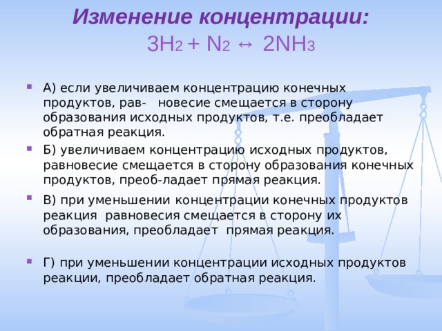 Изменение концентрации:   3H 2 + N 2 ↔ 2NH 3   А) если  увеличиваем концентрацию конечных продуктов, рав- новесие смещается в сторону образования исходных продуктов, т.е. преобладает обратная реакция. Б) увеличиваем концентрацию исходных продуктов, равновесие смещается в сторону образования конечных продуктов, преоб-ладает прямая реакция. В) при уменьшении  концентрации конечных продуктов реакция равновесия смещается в сторону их образования, преобладает прямая реакция. Г) при уменьшении концентрации исходных продуктов реакции, преобладает обратная реакция. 