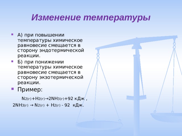 Изменение температуры А) при повышении температуры химическое равновесие смещается в сторону эндотермической реакции. Б) при понижении температуры химическое равновесие смещается в сторону экзотермической реакции. Пример:   N 2(г) + H 2(г) →2 NH 3(г) +92  кДж ,   2 NH 3(г) → N 2(г) + H 2(г) - 92 кДж. 