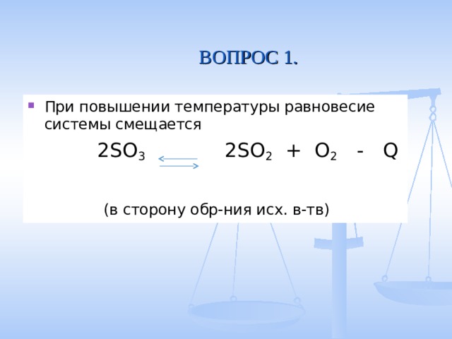  ВОПРОС 1. При повышении температуры равновесие системы смещается  2SO 3   2SO 2 + O 2 - Q  (в сторону обр-ния исх. в-тв) 