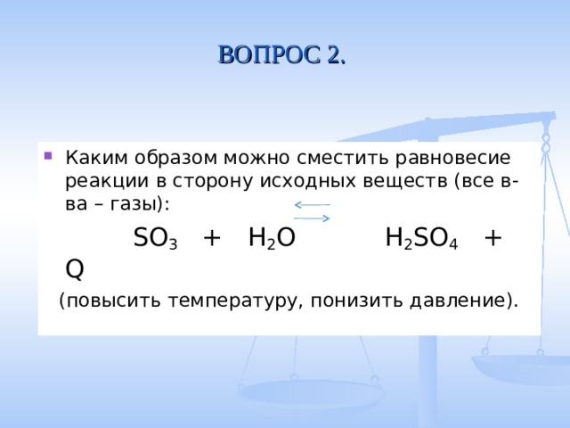 ВОПРОС 2. Каким образом можно сместить равновесие реакции в сторону исходных веществ (все в-ва – газы):  SO 3 + H 2 O  H 2 SO 4 + Q (повысить температуру, понизить давление). 