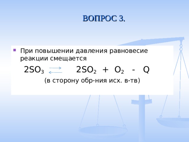 ВОПРОС 3. При повышении давления равновесие реакции смещается  2SO 3 2SO 2 + O 2 - Q (в сторону обр-ния исх. в-тв) 