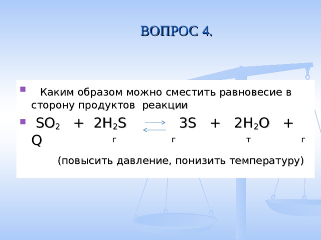 ВОПРОС 4.  Каким образом можно сместить равновесие в сторону продуктов реакции  SO 2 + 2H 2 S 3S + 2H 2 O + Q  г  г  т  г  (повысить давление, понизить температуру) 