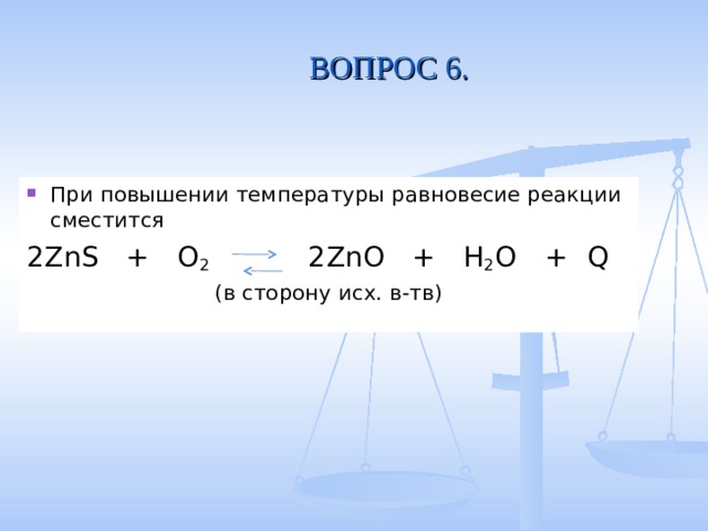 ВОПРОС 6. При повышении температуры равновесие реакции сместится 2ZnS + O 2  2ZnO + H 2 O  + Q  (в сторону исх. в-тв) 