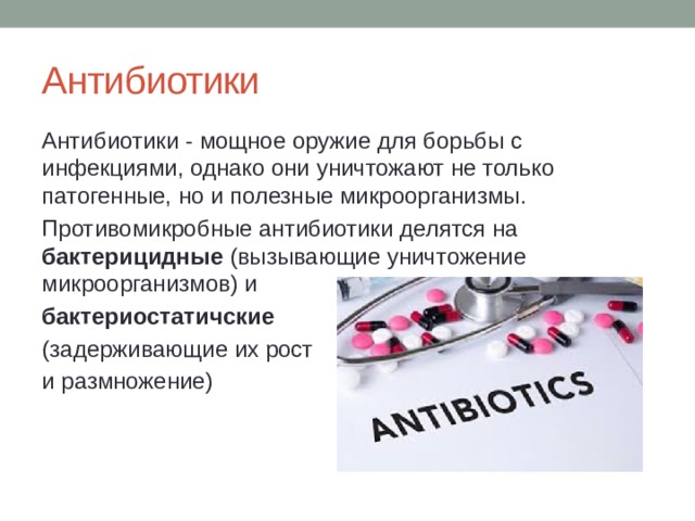 Антибиотики Антибиотики - мощное оружие для борьбы с инфекциями, однако они уничтожают не только патогенные, но и полезные микроорганизмы. Противомикробные антибиотики делятся на бактерицидные (вызывающие уничтожение микроорганизмов) и бактериостатичские  (задерживающие их рост и размножение) 
