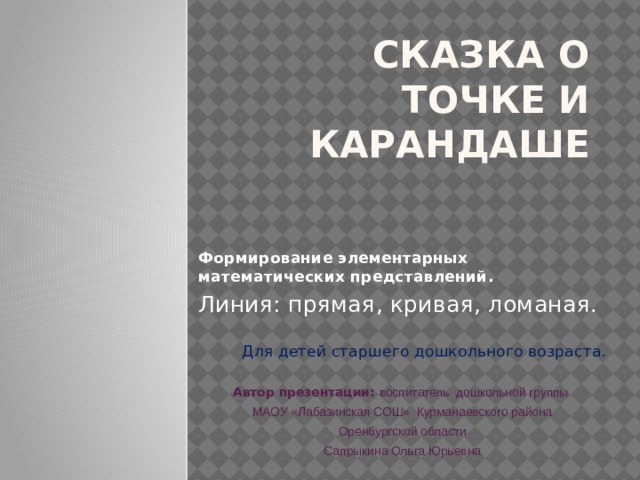 Сказка о точке и карандаше Формирование элементарных математических представлений. Линия: прямая, кривая, ломаная. Для детей старшего дошкольного возраста. Автор презентации: воспитатель дошкольной группы МАОУ «Лабазинская СОШ» Курманаевского района  Оренбургской области Сапрыкина Ольга Юрьевна 