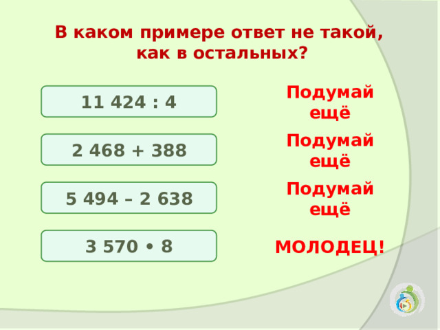 В каком примере ответ не такой, как в остальных? 11 424 : 4 Подумай ещё 2 468 + 388 Подумай ещё 5 494 – 2 638 Подумай ещё 3 570 • 8 МОЛОДЕЦ! 