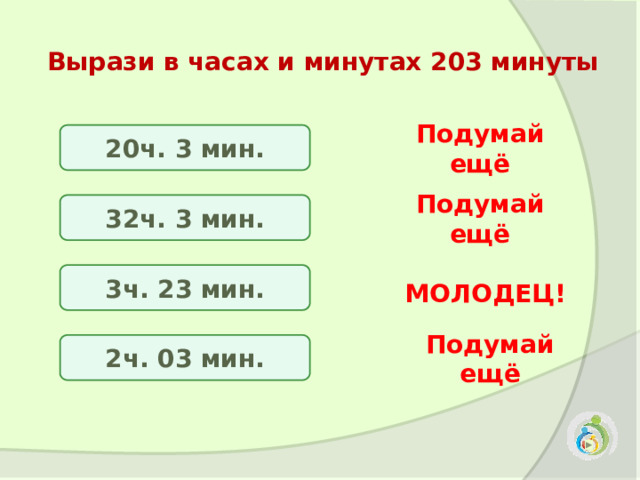 Вырази в часах и минутах 203 минуты  20ч. 3 мин. Подумай ещё 32ч. 3 мин. Подумай ещё 3ч. 23 мин. МОЛОДЕЦ! 2ч. 03 мин. Подумай ещё 