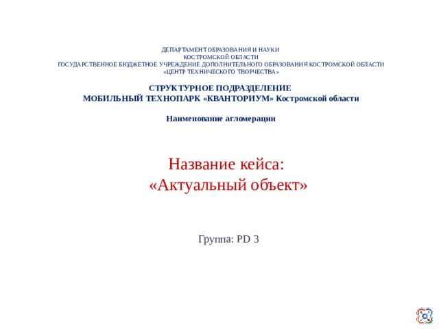 ДЕПАРТАМЕНТ ОБРАЗОВАНИЯ И НАУКИ КОСТРОМСКОЙ ОБЛАСТИ ГОСУДАРСТВЕННОЕ БЮДЖЕТНОЕ УЧРЕЖДЕНИЕ ДОПОЛНИТЕЛЬНОГО ОБРАЗОВАНИЯ КОСТРОМСКОЙ ОБЛАСТИ «ЦЕНТР ТЕХНИЧЕСКОГО ТВОРЧЕСТВА» СТРУКТУРНОЕ ПОДРАЗДЕЛЕНИЕ МОБИЛЬНЫЙ ТЕХНОПАРК «КВАНТОРИУМ» Костромской области  Наименование агломерации   Название кейса: «Актуальный объект» Группа: PD 3  