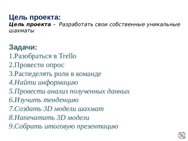 Цель проекта: Цель проекта – Разработать свои собственные уникальные шахматы Задачи: 1.Разобраться в Trello 2.Провести опрос 3.Распеделять роли в команде 4.Найти информацию 5.Провести анализ полученных данных 6.Изучить тенденцию 7.Создать 3D модели шахмат 8.Напечатать 3D модели 9.Собрать итоговую презентацию   