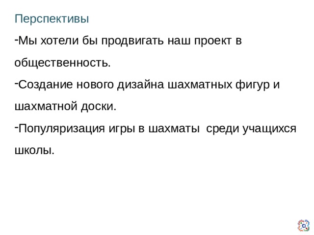 Перспективы Мы хотели бы продвигать наш проект в общественность. Создание нового дизайна шахматных фигур и шахматной доски. Популяризация игры в шахматы среди учащихся школы.  