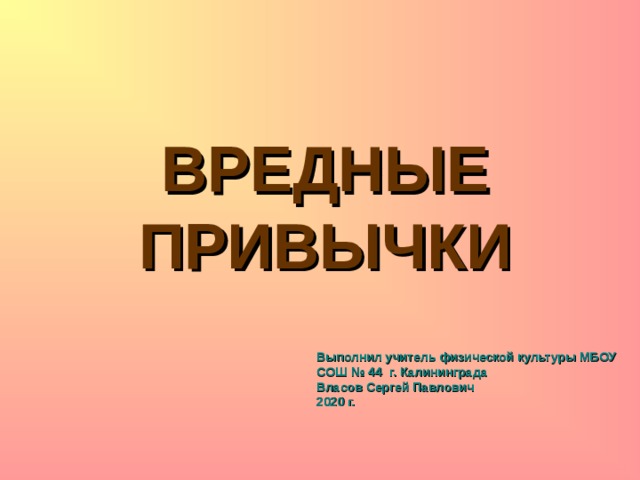 ВРЕДНЫЕ ПРИВЫЧКИ Выполнил учитель физической культуры МБОУ СОШ № 44 г. Калининграда  Власов Сергей Павлович  2020 г. 