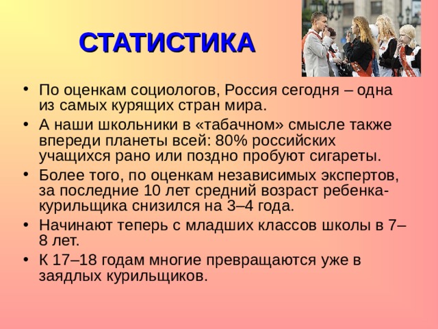 СТАТИСТИКА По оценкам социологов, Россия сегодня – одна из самых курящих стран мира. А наши школьники в «табачном» смысле также впереди планеты всей: 80% российских учащихся рано или поздно пробуют сигареты. Более того, по оценкам независимых экспертов, за последние 10 лет средний возраст ребенка-курильщика снизился на 3–4 года. Начинают теперь с младших классов школы в 7–8 лет. К 17–18 годам многие превращаются уже в заядлых курильщиков.    