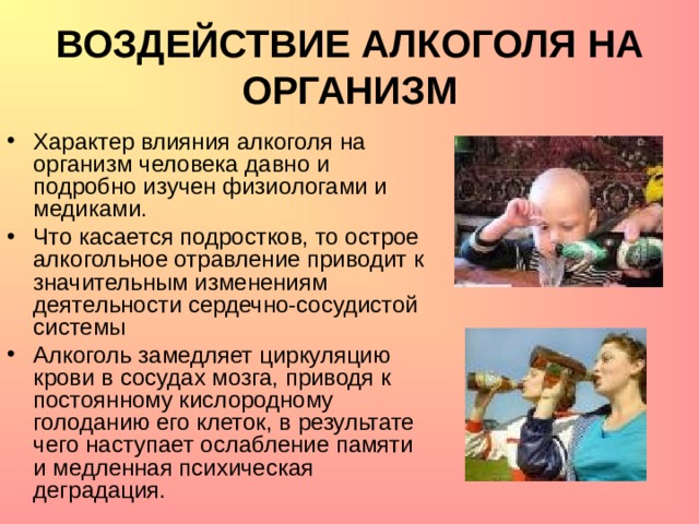 ВОЗДЕЙСТВИЕ АЛКОГОЛЯ НА ОРГАНИЗМ Характер влияния алкоголя на организм человека давно и подробно изучен физиологами и медиками. Что касается подростков, то острое алкогольное отравление приводит к значительным изменениям деятельности сердечно-сосудистой системы Алкоголь замедляет циркуляцию крови в сосудах мозга, приводя к постоянному кислородному голоданию его клеток, в результате чего наступает ослабление памяти и медленная психическая деградация. 