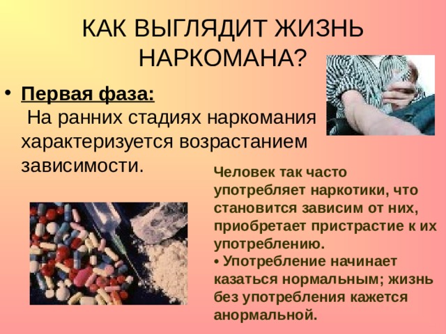 КАК ВЫГЛЯДИТ ЖИЗНЬ НАРКОМАНА? Первая фаза:  На ранних стадиях наркомания характеризуется возрастанием зависимости.  Человек так часто употребляет наркотики, что становится зависим от них, приобретает пристрастие к их употреблению.  • Употребление начинает казаться нормальным; жизнь без употребления кажется анормальной.   