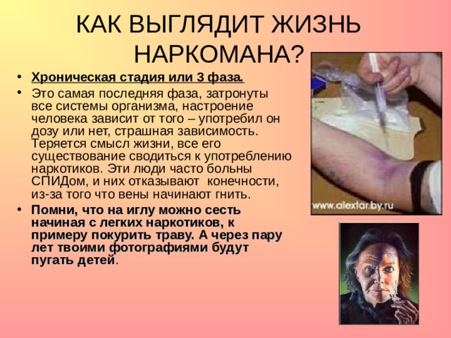 КАК ВЫГЛЯДИТ ЖИЗНЬ НАРКОМАНА? Хроническая стадия или 3 фаза. Это самая последняя фаза, затронуты все системы организма, настроение человека зависит от того – употребил он дозу или нет, страшная зависимость. Теряется смысл жизни, все его существование сводиться к употреблению наркотиков. Эти люди часто больны СПИДом, и них отказывают конечности, из-за того что вены начинают гнить. Помни, что на иглу можно сесть начиная с легких наркотиков, к примеру покурить траву. А через пару лет твоими фотографиями будут пугать детей .   