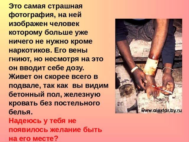 Это самая страшная фотография, на ней изображен человек которому больше уже ничего не нужно кроме наркотиков. Его вены гниют, но несмотря на это он вводит себе дозу. Живет он скорее всего в подвале, так как вы видим бетонный пол, железную кровать без постельного белья. Надеюсь у тебя не появилось желание быть на его месте?   