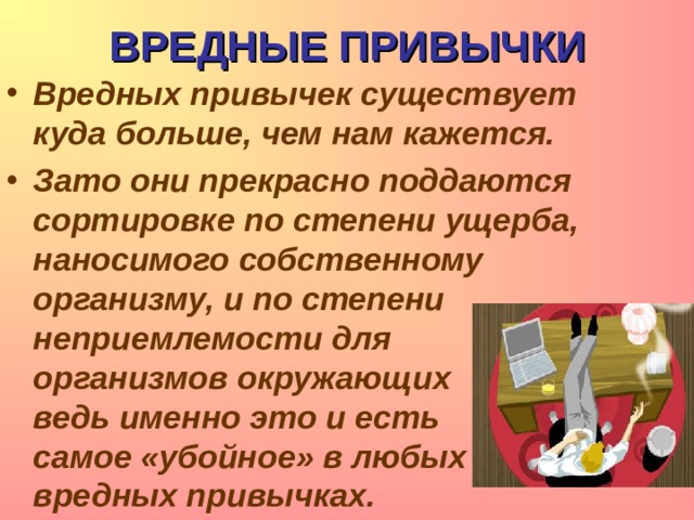 ВРЕДНЫЕ ПРИВЫЧКИ Вредных привычек существует куда больше, чем нам кажется. Зато они прекрасно поддаются сортировке по степени ущерба, наносимого собственному организму, и по степени неприемлемости для организмов окружающих – ведь именно это и есть самое «убойное» в любых вредных привычках. 